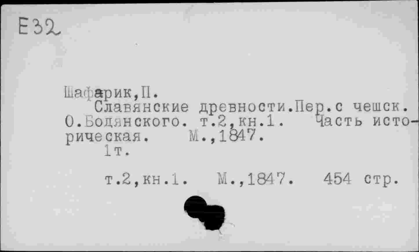 ﻿Шафарик,П.
Славянские древности.Пер.с чешек. 0.Бодянского. т.2,кн.1. Часть исто рическая. М.,1847.
1т.
т.2,кн.1.	М.,1847.	454 стр.